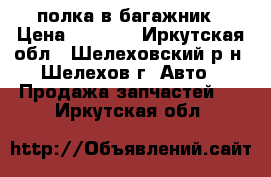 полка в багажник › Цена ­ 2 000 - Иркутская обл., Шелеховский р-н, Шелехов г. Авто » Продажа запчастей   . Иркутская обл.